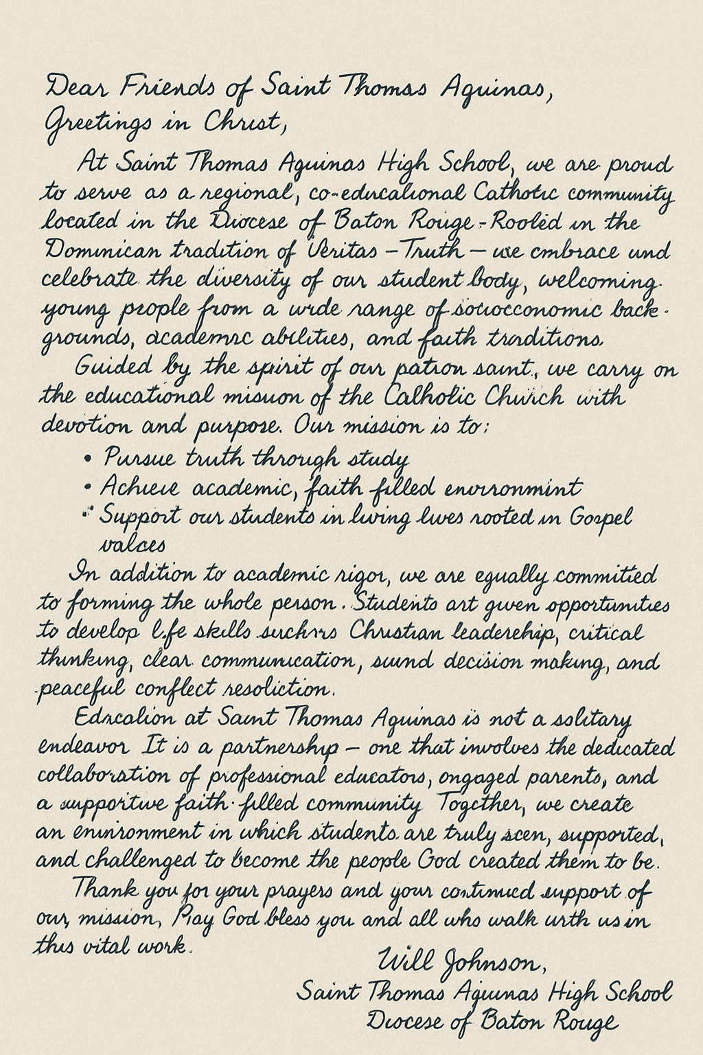 Dear Friends of Saint Thomas Aquinas,
Greetings in Christ,

At Saint Thomas Aquinas High School, we are proud to serve as a regional, co-educational Catholic community located in the Diocese of Baton Rouge. Rooted in the Dominican tradition of Veritas—Truth—we embrace and celebrate the diversity of our student body, welcoming young people from a wide range of socioeconomic backgrounds, academic abilities, and faith traditions.

Guided by the spirit of our patron saint, we carry on the educational mission of the Catholic Church with devotion and purpose. Our mission is to:

1. Pursue truth through study
2. Achieve academic excellence
3. Provide a nurturing, faith-filled environment
4. Support our students in living lives rooted in Gospel values

In addition to academic rigor, we are equally committed to forming the whole person. Students are given opportunities to develop life skills such as Christian leadership, critical thinking, clear communication, sound decision-making, and peaceful conflict resolution.

Education at Saint Thomas Aquinas is not a solitary endeavor. It is a partnership—one that involves the dedicated collaboration of professional educators, engaged parents, and a supportive faith-filled community. Together, we create an environment in which students are truly seen, supported, and challenged to become the people God created them to be.

Looking to the future, we envision our graduates as faithful, thoughtful, and capable individuals—equipped not only to meet the demands of a complex world but to shape it with integrity, wisdom, and compassion.

Thank you for your continued support and prayers for our mission. May God bless you and all who walk with us in this vital work.

In Truth and Service,

Will Johnson
Saint Thomas Aquinas High School Diocese of Baton Rouge
