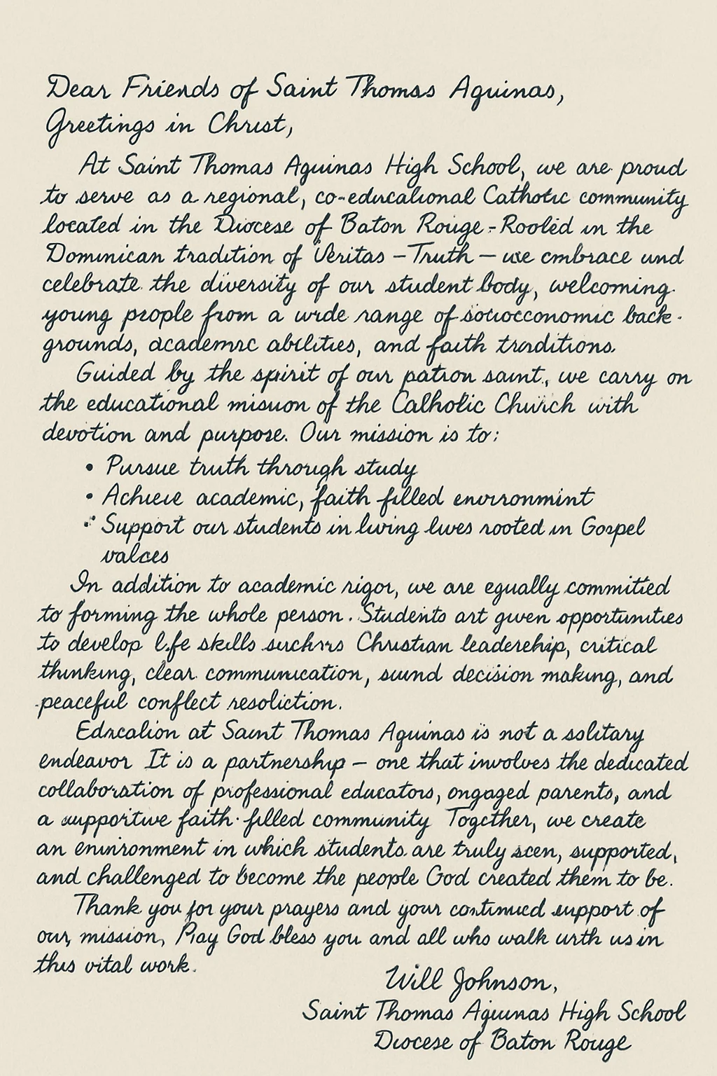 Dear Friends of Saint Thomas Aquinas,
Greetings in Christ,

At Saint Thomas Aquinas High School, we are proud to serve as a regional, co-educational Catholic community located in the Diocese of Baton Rouge. Rooted in the Dominican tradition of Veritas—Truth—we embrace and celebrate the diversity of our student body, welcoming young people from a wide range of socioeconomic backgrounds, academic abilities, and faith traditions.

Guided by the spirit of our patron saint, we carry on the educational mission of the Catholic Church with devotion and purpose. Our mission is to:

1. Pursue truth through study
2. Achieve academic excellence
3. Provide a nurturing, faith-filled environment
4. Support our students in living lives rooted in Gospel values

In addition to academic rigor, we are equally committed to forming the whole person. Students are given opportunities to develop life skills such as Christian leadership, critical thinking, clear communication, sound decision-making, and peaceful conflict resolution.

Education at Saint Thomas Aquinas is not a solitary endeavor. It is a partnership—one that involves the dedicated collaboration of professional educators, engaged parents, and a supportive faith-filled community. Together, we create an environment in which students are truly seen, supported, and challenged to become the people God created them to be.

Looking to the future, we envision our graduates as faithful, thoughtful, and capable individuals—equipped not only to meet the demands of a complex world but to shape it with integrity, wisdom, and compassion.

Thank you for your continued support and prayers for our mission. May God bless you and all who walk with us in this vital work.

In Truth and Service,

Will Johnson
Saint Thomas Aquinas High School Diocese of Baton Rouge